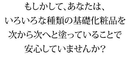 もしかして、あなたは、いろいろな種類の基礎化粧品を次から次へと塗っていることで安心していませんか?
