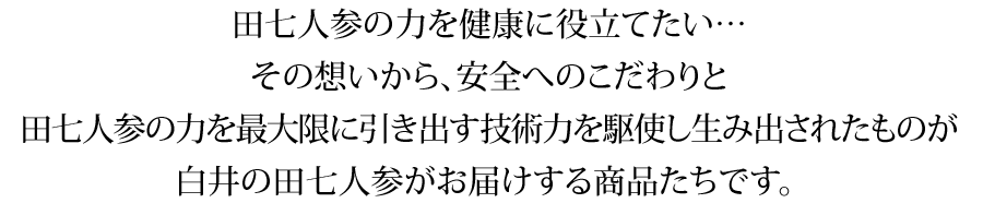 田七人参の力を健康に役立てたい…その想いから、安全へのこだわりと田七人参の力を最大限に引き出す技術力を駆使し生み出されたものが白井の田七人参がお届けする商品たちです。