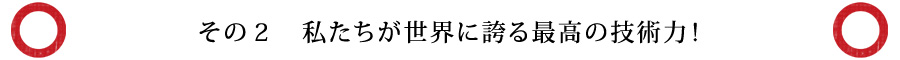 その２　私たちが世界に誇る最高の技術力！